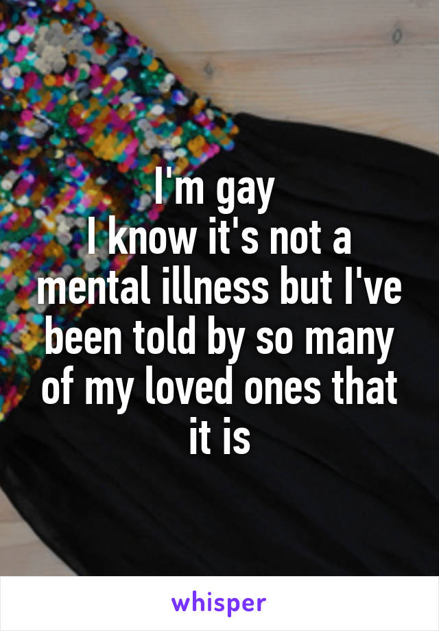I'm gay 
I know it's not a mental illness but I've been told by so many of my loved ones that it is