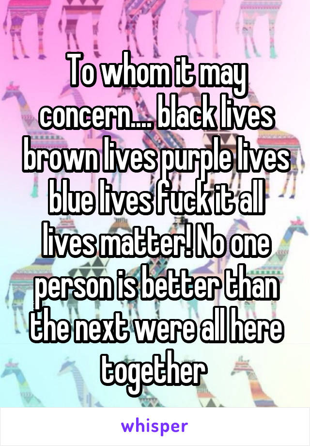 To whom it may concern.... black lives brown lives purple lives blue lives fuck it all lives matter! No one person is better than the next were all here together 