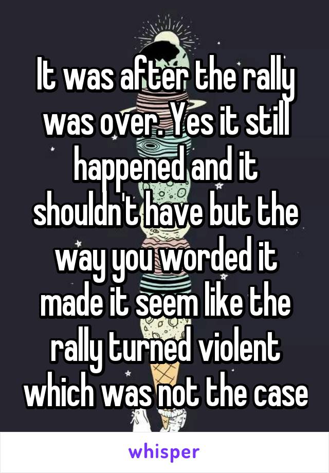 It was after the rally was over. Yes it still happened and it shouldn't have but the way you worded it made it seem like the rally turned violent which was not the case