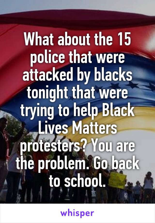 What about the 15 police that were attacked by blacks tonight that were trying to help Black Lives Matters protesters? You are the problem. Go back to school.