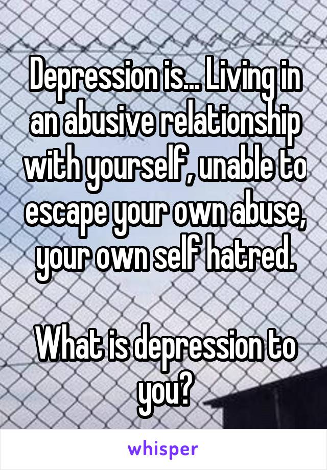 Depression is... Living in an abusive relationship with yourself, unable to escape your own abuse, your own self hatred.

What is depression to you?