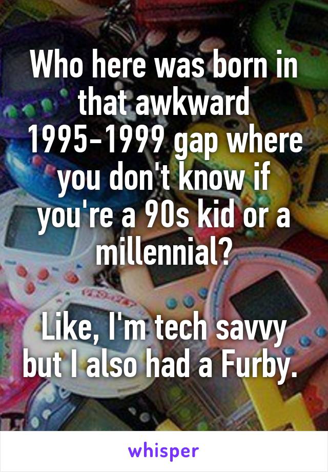 Who here was born in that awkward 1995-1999 gap where you don't know if you're a 90s kid or a millennial?

Like, I'm tech savvy but I also had a Furby. 
