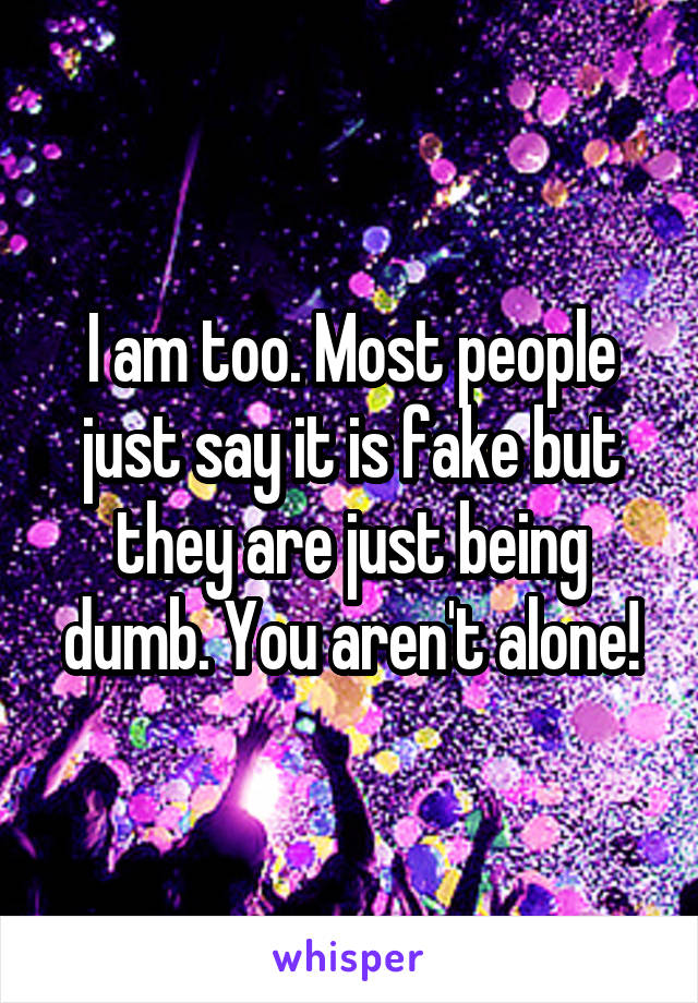I am too. Most people just say it is fake but they are just being dumb. You aren't alone!