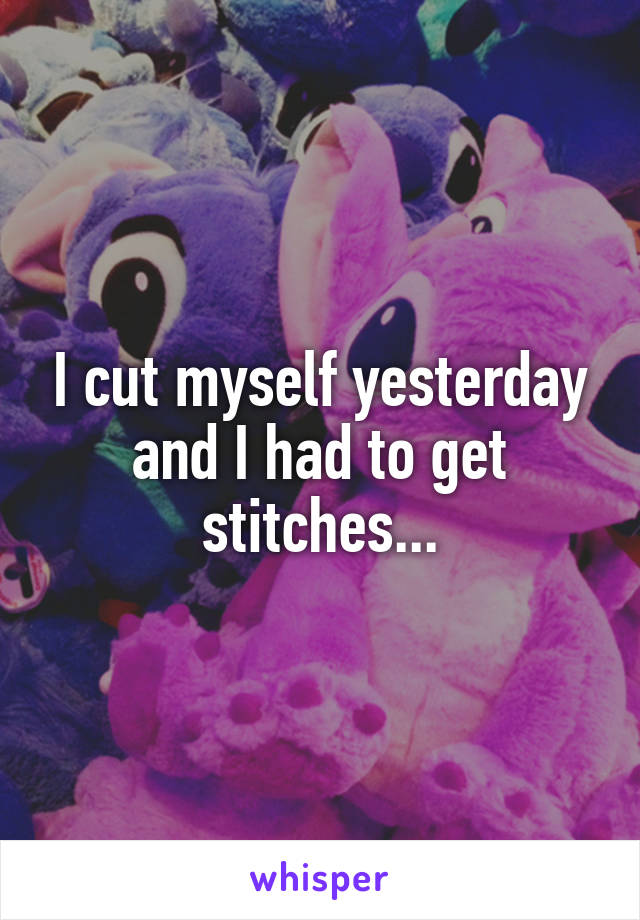 I cut myself yesterday and I had to get stitches...