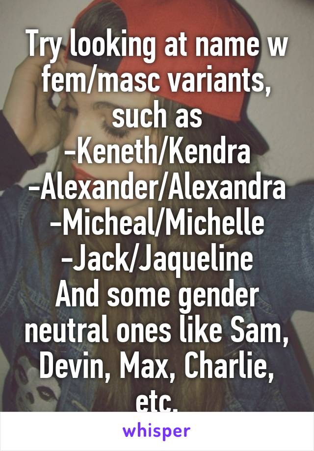 Try looking at name w fem/masc variants, such as
-Keneth/Kendra
-Alexander/Alexandra
-Micheal/Michelle
-Jack/Jaqueline
And some gender neutral ones like Sam, Devin, Max, Charlie, etc.