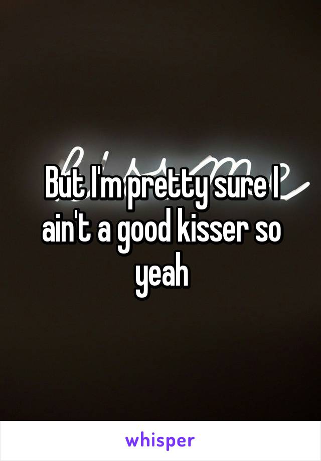 But I'm pretty sure I ain't a good kisser so yeah