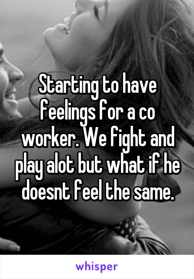 Starting to have feelings for a co worker. We fight and play alot but what if he doesnt feel the same.