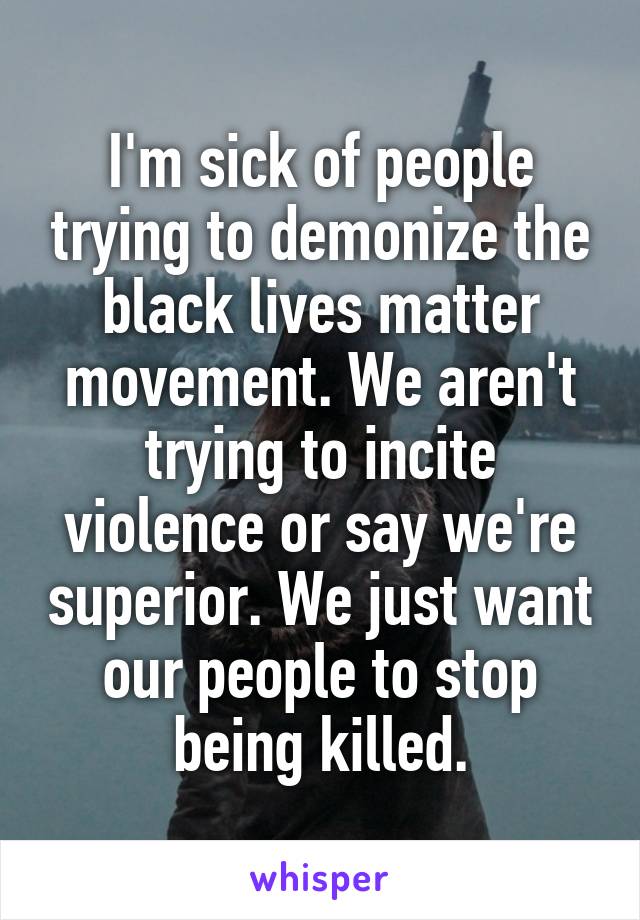 I'm sick of people trying to demonize the black lives matter movement. We aren't trying to incite violence or say we're superior. We just want our people to stop being killed.