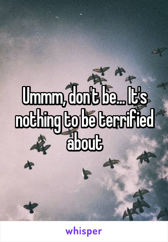 Ummm, don't be... It's nothing to be terrified about