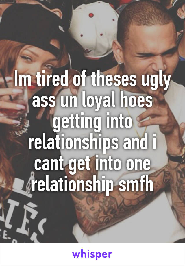 Im tired of theses ugly ass un loyal hoes getting into relationships and i cant get into one relationship smfh