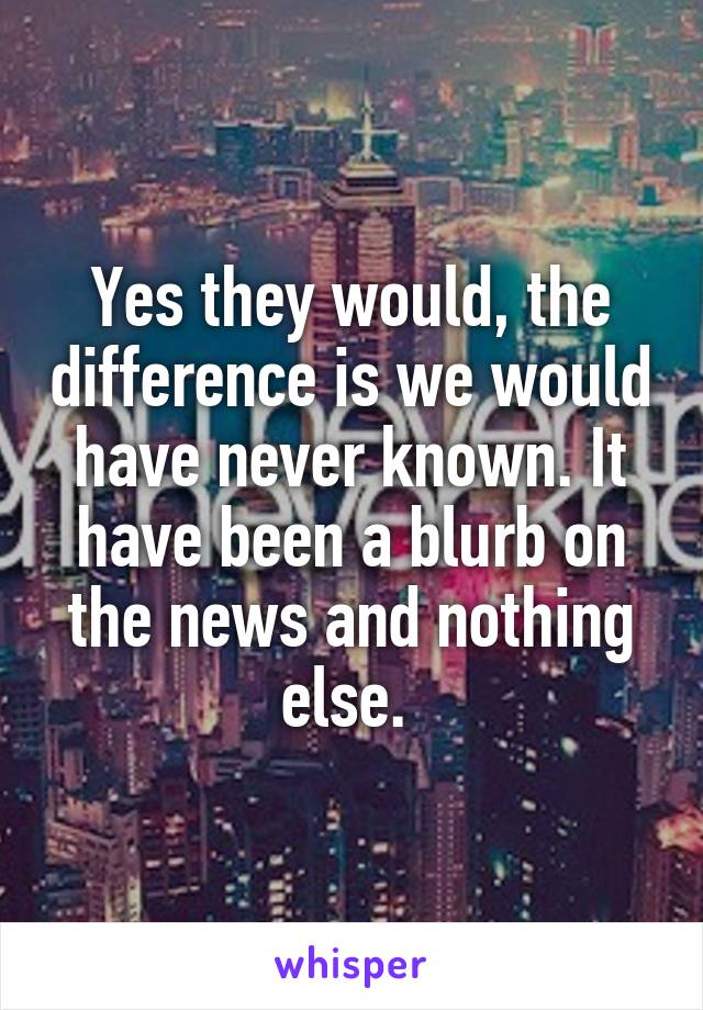 Yes they would, the difference is we would have never known. It have been a blurb on the news and nothing else. 