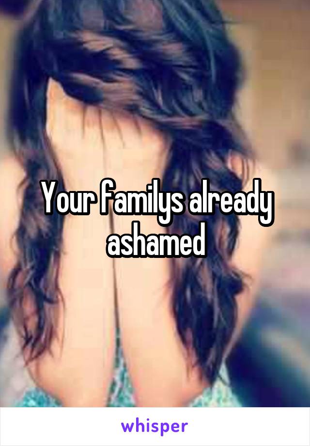 Your familys already ashamed