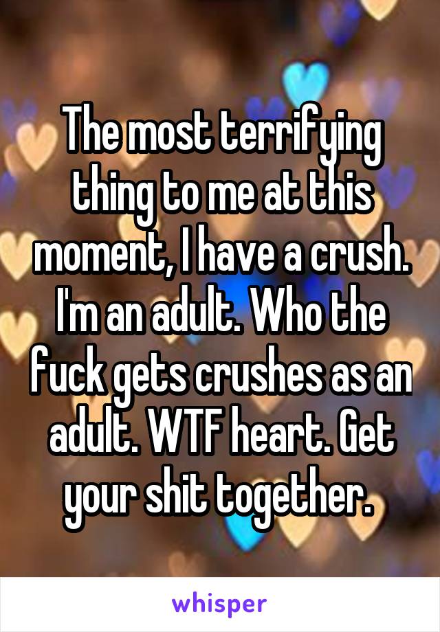 The most terrifying thing to me at this moment, I have a crush. I'm an adult. Who the fuck gets crushes as an adult. WTF heart. Get your shit together. 