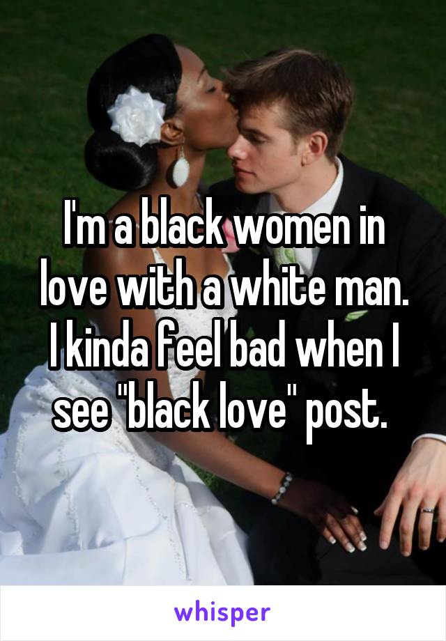 I'm a black women in love with a white man.
I kinda feel bad when I see "black love" post. 