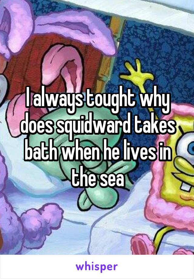 I always tought why does squidward takes bath when he lives in the sea