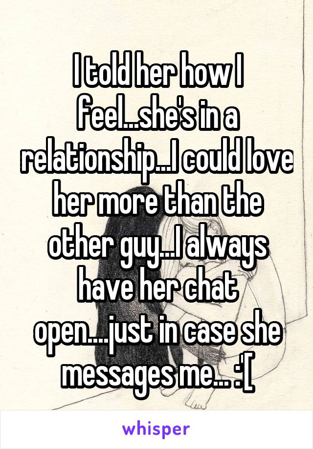 I told her how I feel...she's in a relationship...I could love her more than the other guy...I always have her chat open....just in case she messages me... :'[
