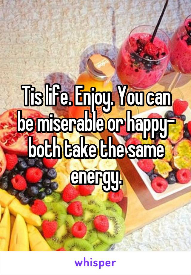 Tis life. Enjoy. You can be miserable or happy- both take the same energy.