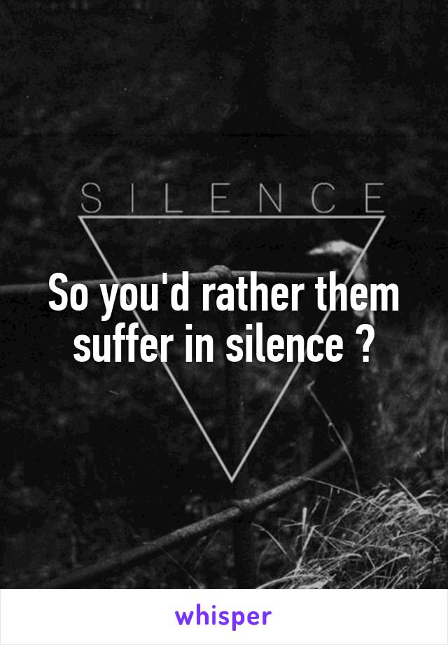 So you'd rather them suffer in silence ?
