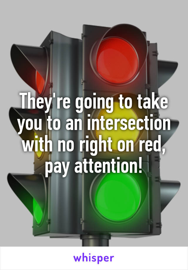 They're going to take you to an intersection with no right on red, pay attention!