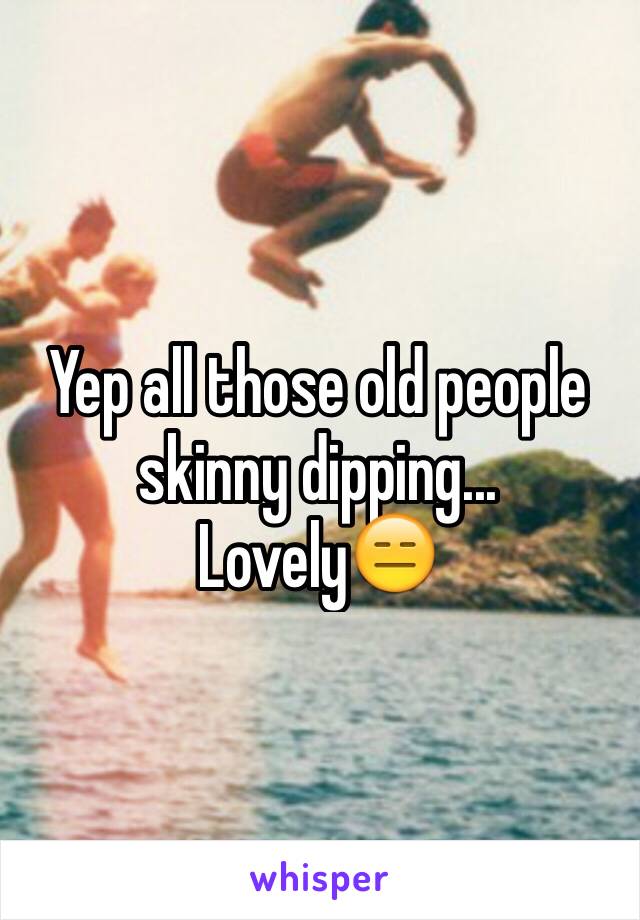 Yep all those old people skinny dipping... Lovely😑