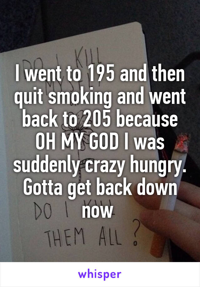 I went to 195 and then quit smoking and went back to 205 because OH MY GOD I was suddenly crazy hungry. Gotta get back down now 