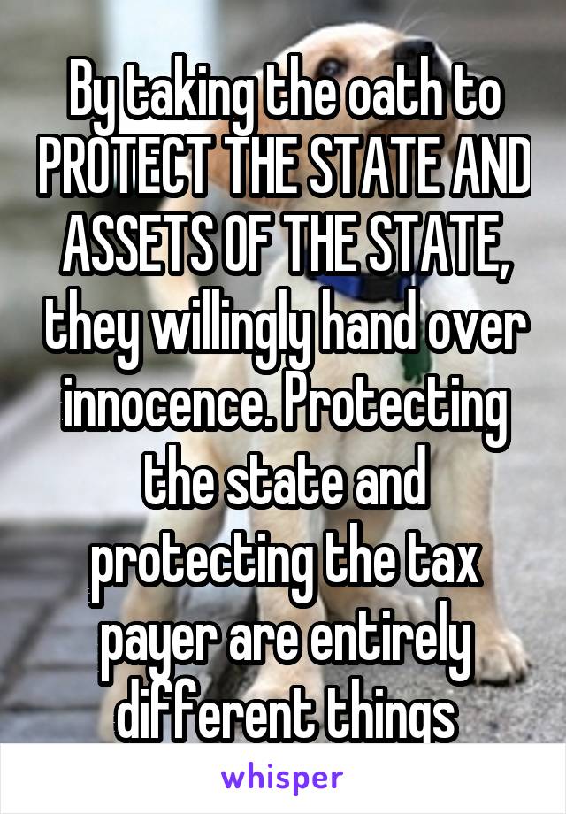 By taking the oath to PROTECT THE STATE AND ASSETS OF THE STATE, they willingly hand over innocence. Protecting the state and protecting the tax payer are entirely different things