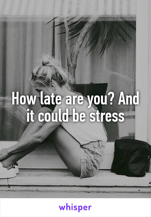 How late are you? And it could be stress