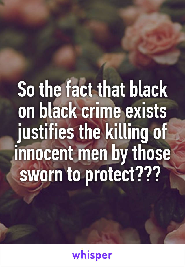 So the fact that black on black crime exists justifies the killing of innocent men by those sworn to protect??? 