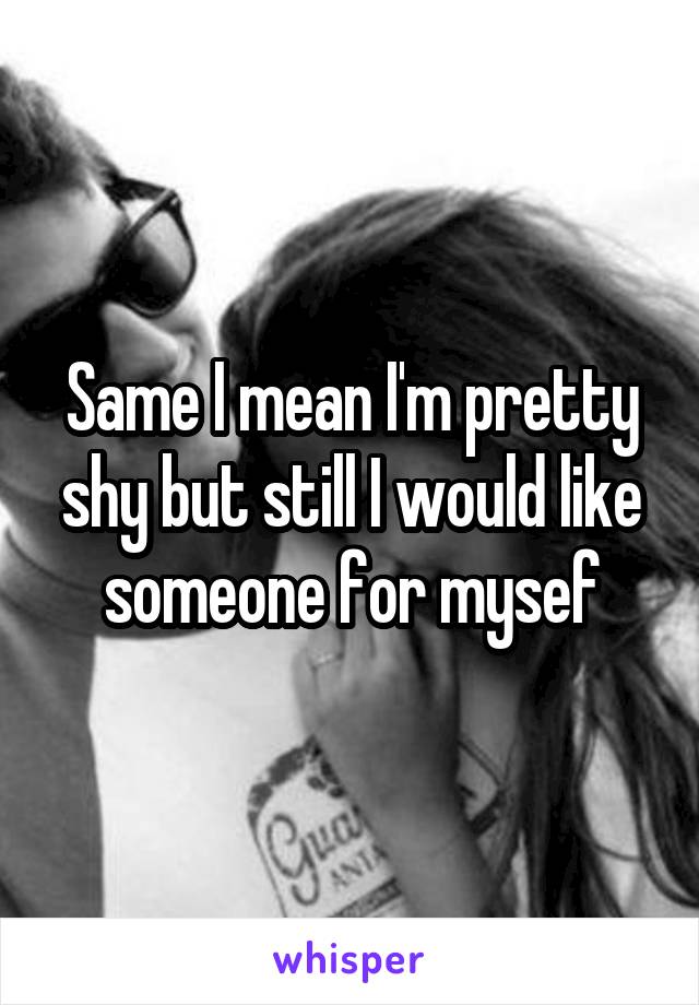 Same I mean I'm pretty shy but still I would like someone for mysef