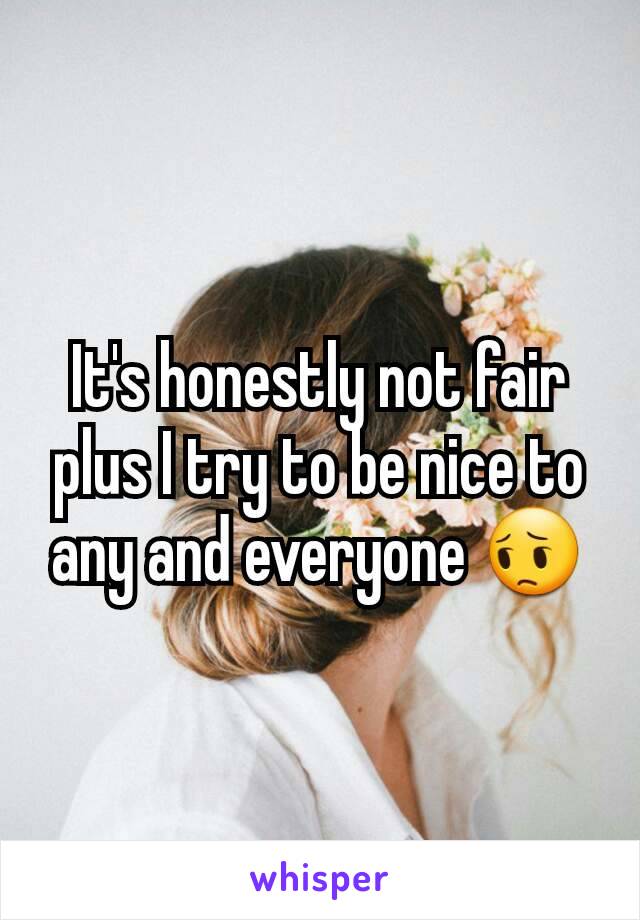 It's honestly not fair plus I try to be nice to any and everyone 😔