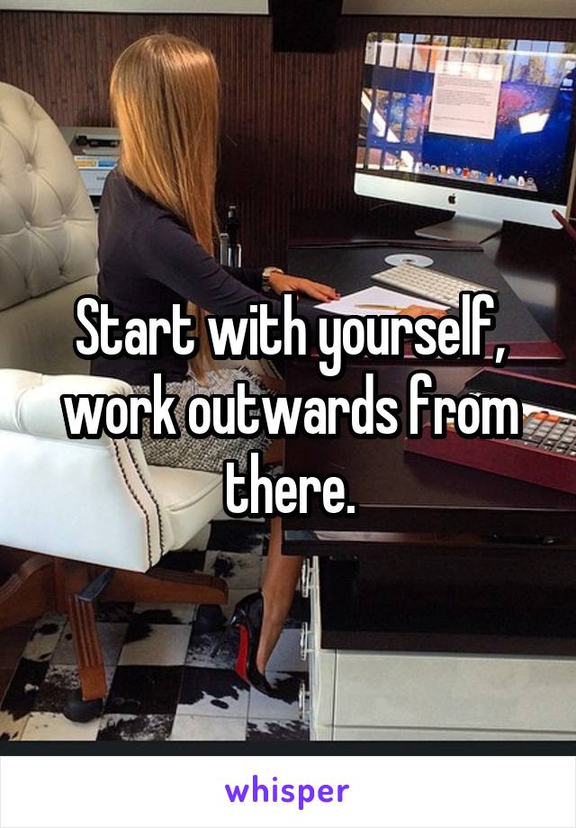 Start with yourself, work outwards from there.