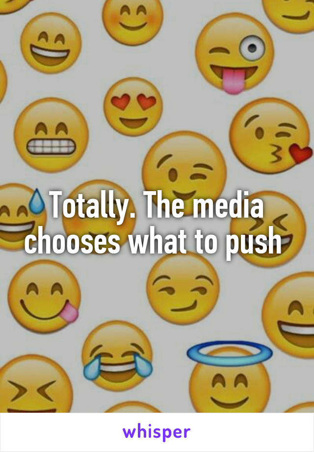 Totally. The media chooses what to push 