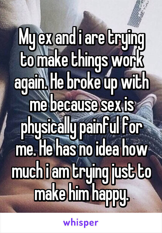 My ex and i are trying to make things work again. He broke up with me because sex is physically painful for me. He has no idea how much i am trying just to make him happy.
