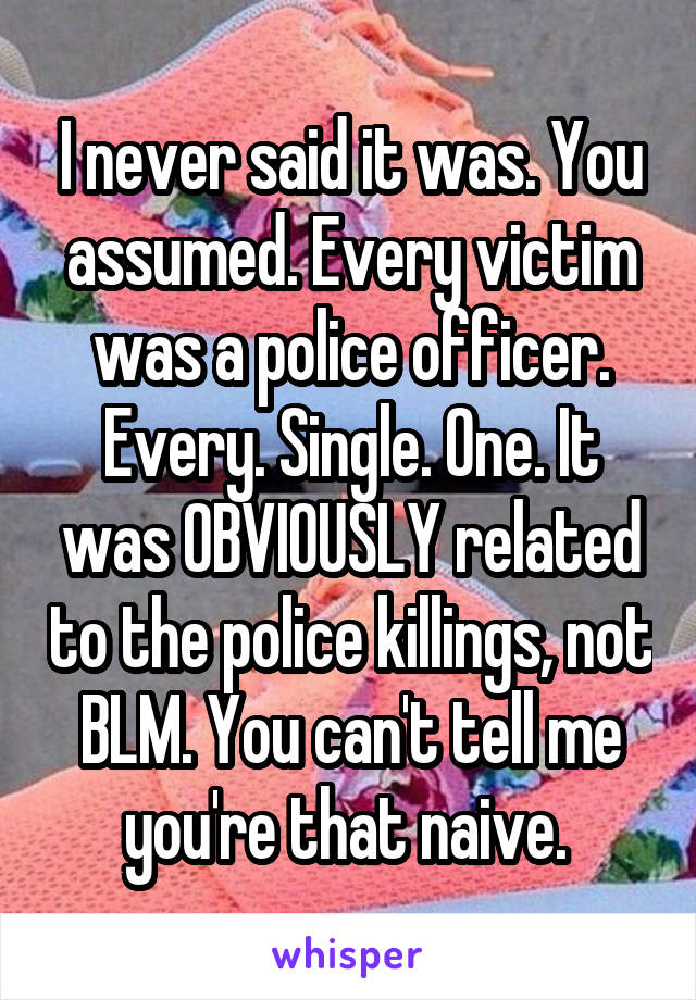 I never said it was. You assumed. Every victim was a police officer. Every. Single. One. It was OBVIOUSLY related to the police killings, not BLM. You can't tell me you're that naive. 
