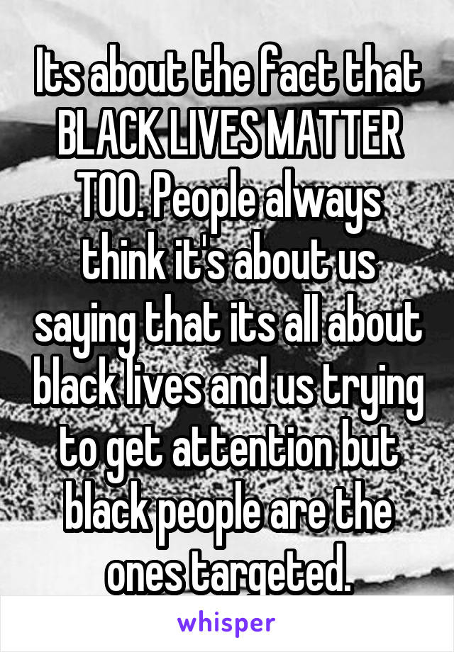 Its about the fact that BLACK LIVES MATTER TOO. People always think it's about us saying that its all about black lives and us trying to get attention but black people are the ones targeted.
