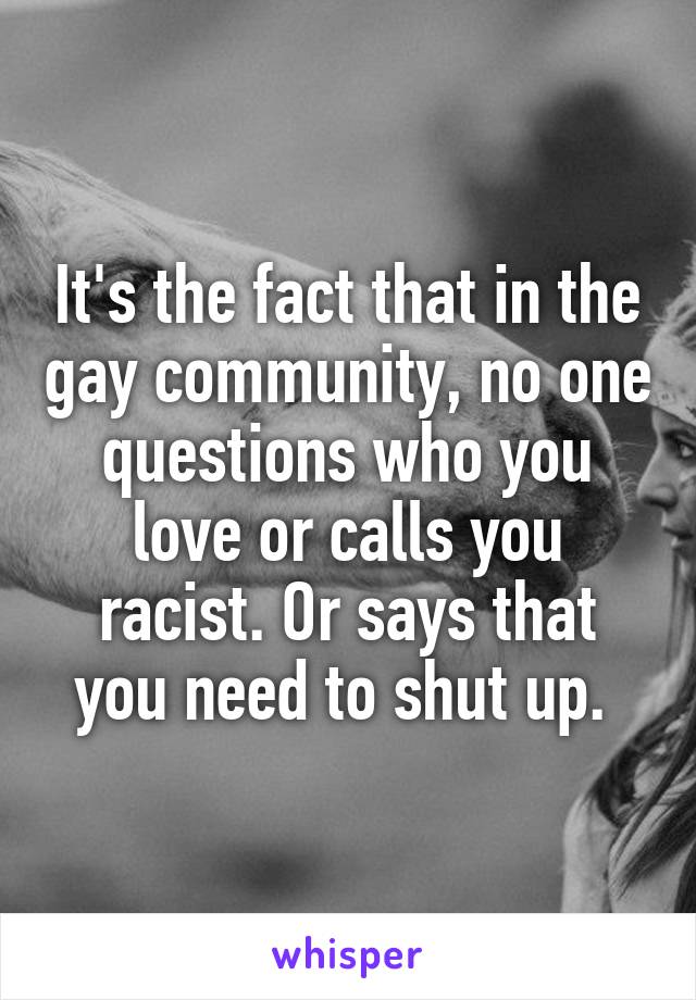 It's the fact that in the gay community, no one questions who you love or calls you racist. Or says that you need to shut up. 