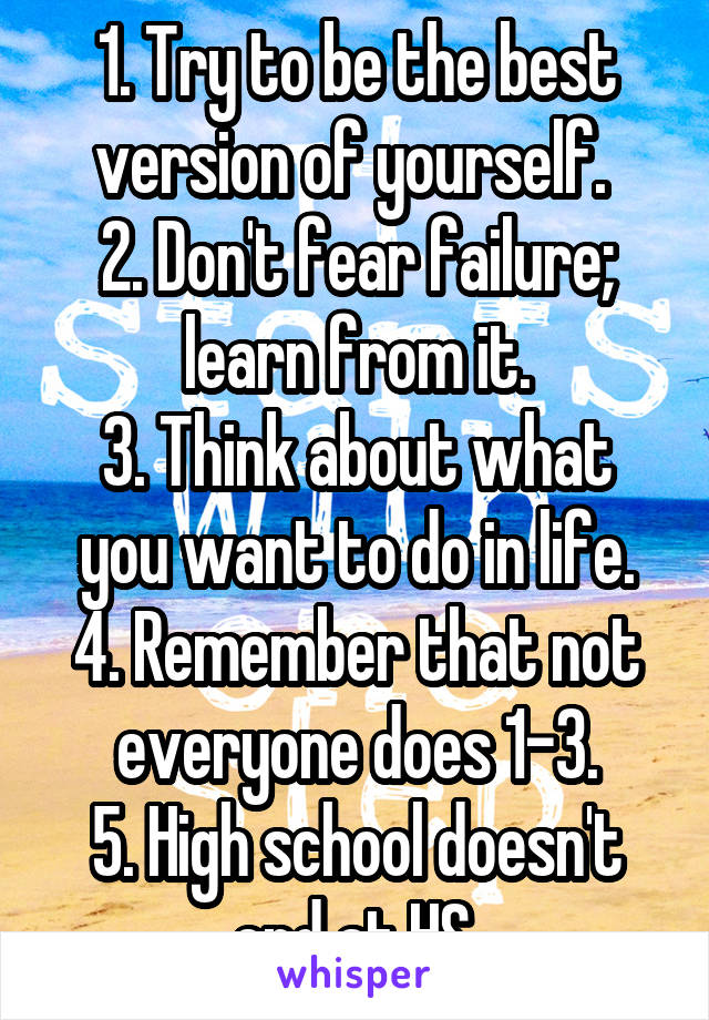1. Try to be the best version of yourself. 
2. Don't fear failure; learn from it.
3. Think about what you want to do in life.
4. Remember that not everyone does 1-3.
5. High school doesn't end at HS.