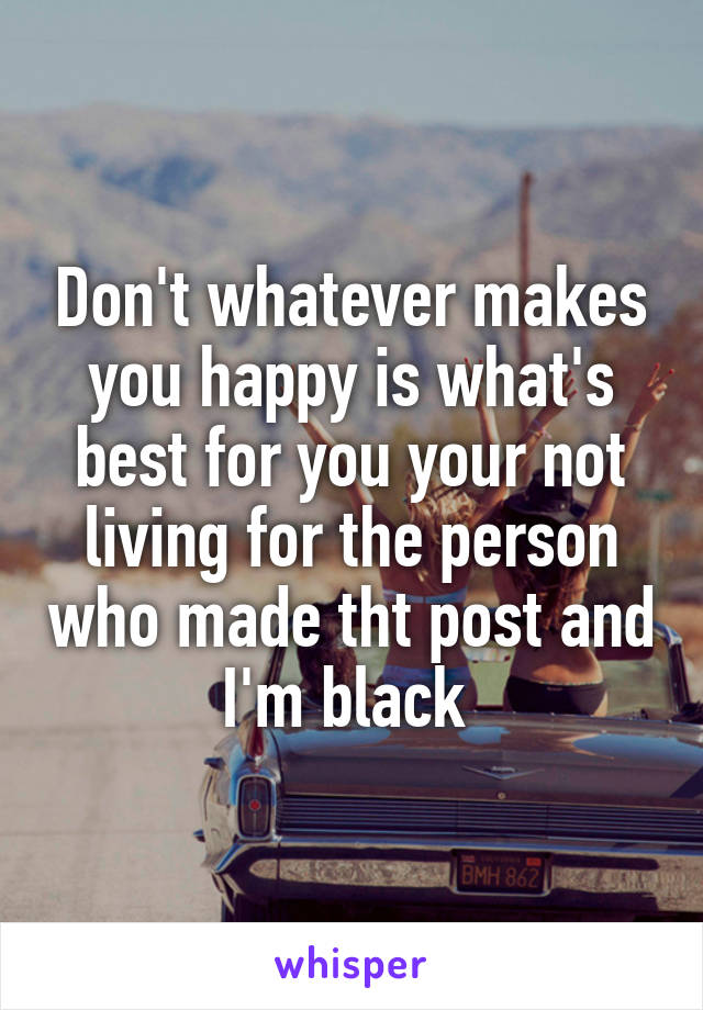 Don't whatever makes you happy is what's best for you your not living for the person who made tht post and I'm black 