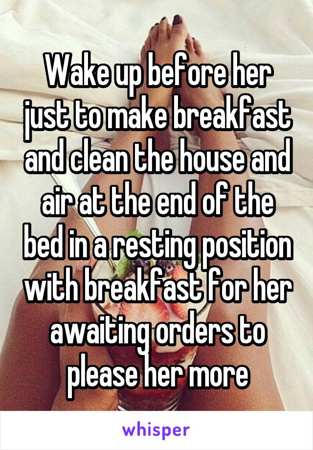 Wake up before her just to make breakfast and clean the house and air at the end of the bed in a resting position with breakfast for her awaiting orders to please her more