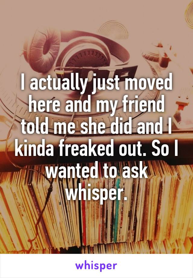 I actually just moved here and my friend told me she did and I kinda freaked out. So I wanted to ask whisper.