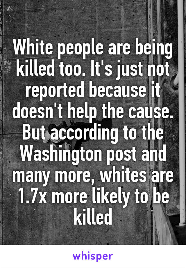 White people are being killed too. It's just not reported because it doesn't help the cause. But according to the Washington post and many more, whites are 1.7x more likely to be killed