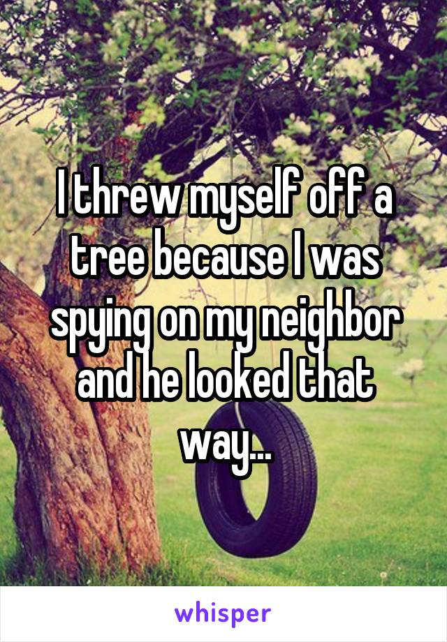 I threw myself off a tree because I was spying on my neighbor and he looked that way...