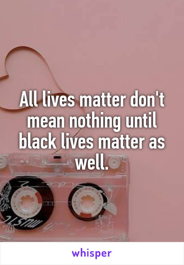 All lives matter don't mean nothing until black lives matter as well.