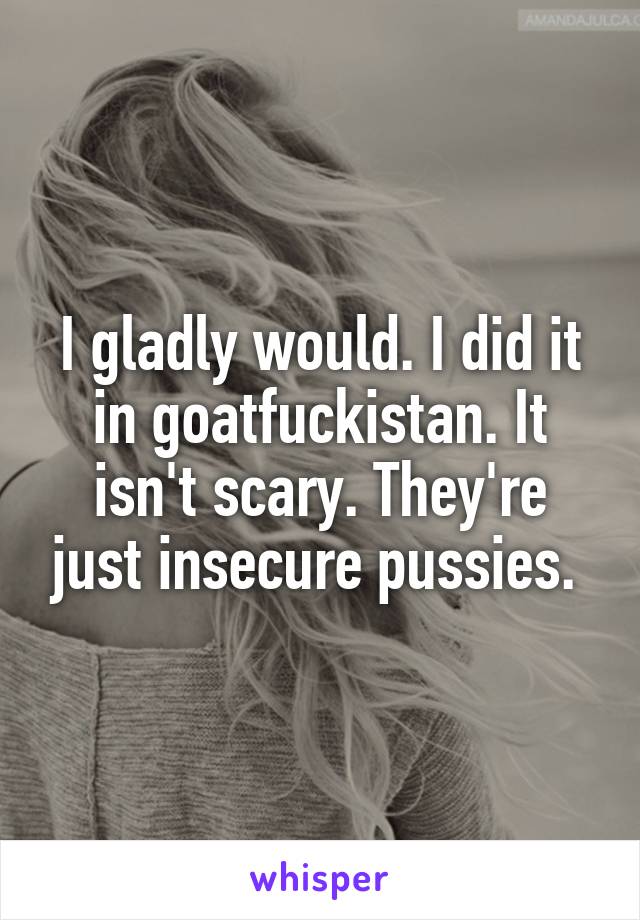 I gladly would. I did it in goatfuckistan. It isn't scary. They're just insecure pussies. 