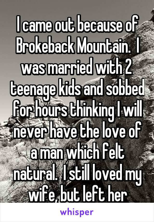 I came out because of Brokeback Mountain.  I was married with 2  teenage kids and sobbed for hours thinking I will never have the love of a man which felt natural.  I still loved my wife, but left her