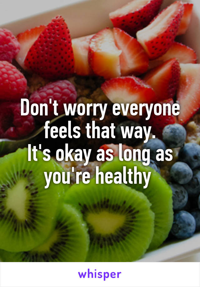 Don't worry everyone feels that way.
It's okay as long as you're healthy 
