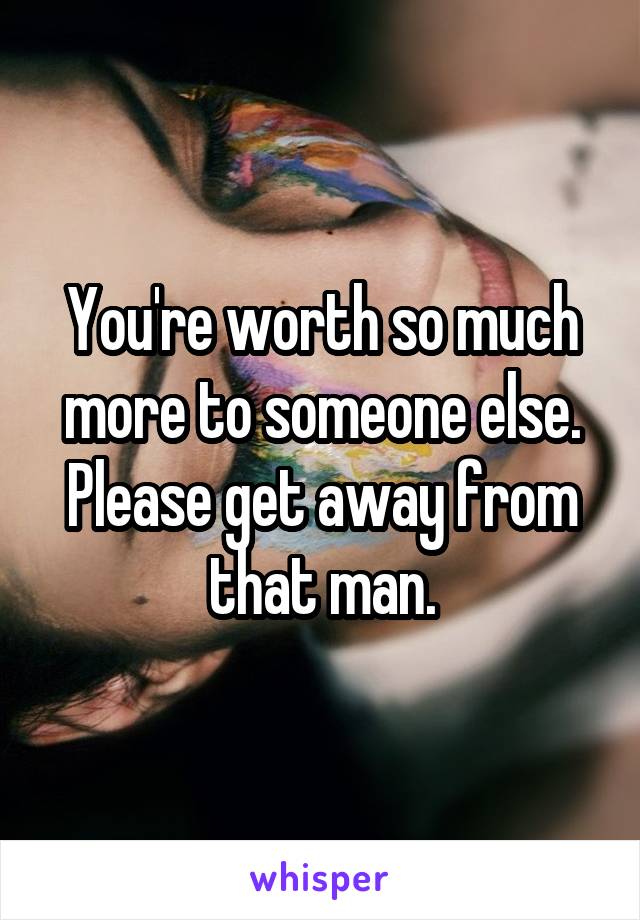 You're worth so much more to someone else. Please get away from that man.