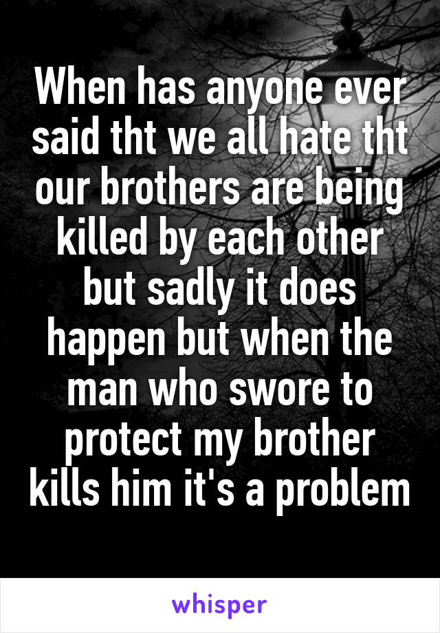 When has anyone ever said tht we all hate tht our brothers are being killed by each other but sadly it does happen but when the man who swore to protect my brother kills him it's a problem 