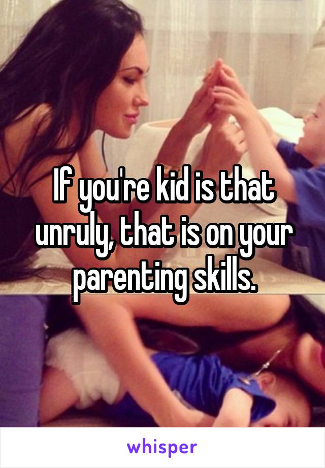 If you're kid is that unruly, that is on your parenting skills.