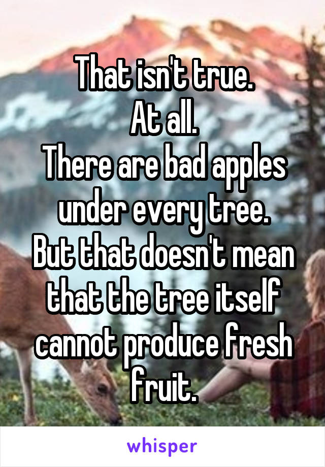 That isn't true.
At all.
There are bad apples under every tree.
But that doesn't mean that the tree itself cannot produce fresh fruit.